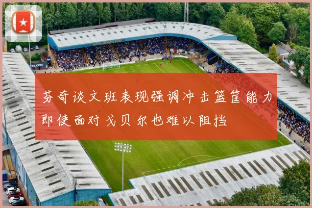 芬奇谈文班表现强调冲击篮筐能力即使面对戈贝尔也难以阻挡