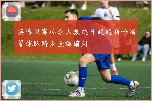 英博联赛观众人数统计超越利物浦等球队跻身全球前列