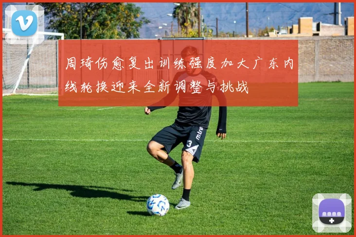 周琦伤愈复出训练强度加大广东内线轮换迎来全新调整与挑战