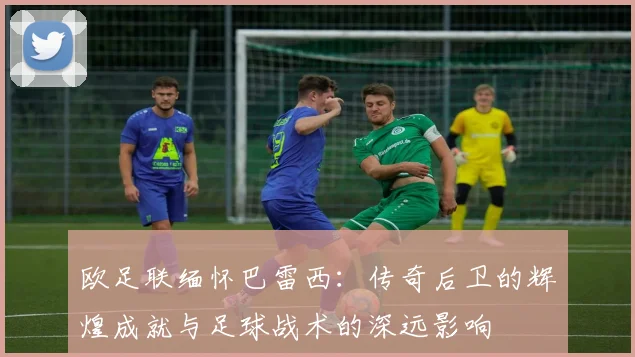 欧足联缅怀巴雷西：传奇后卫的辉煌成就与足球战术的深远影响