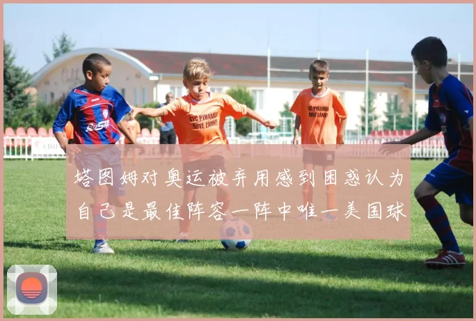 塔图姆对奥运被弃用感到困惑认为自己是最佳阵容一阵中唯一美国球员