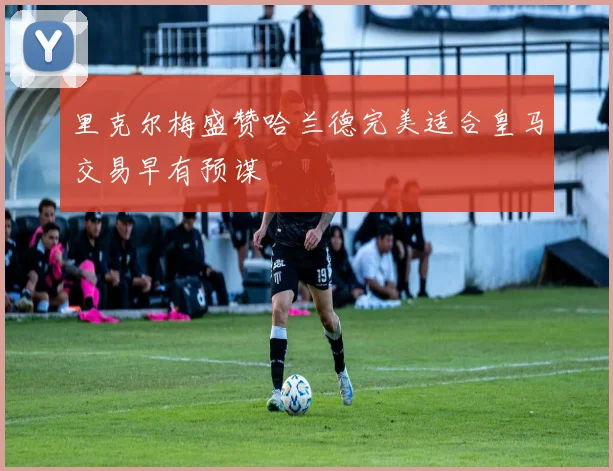 里克尔梅盛赞哈兰德完美适合皇马交易早有预谋