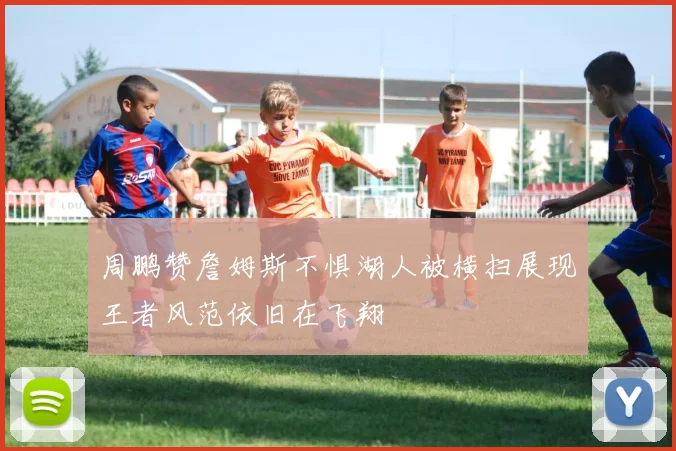 周鹏赞詹姆斯不惧湖人被横扫展现王者风范依旧在飞翔
