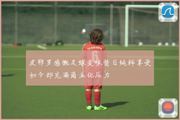 皮耶罗感慨足球变味昔日纯粹享受如今却充满商业化压力