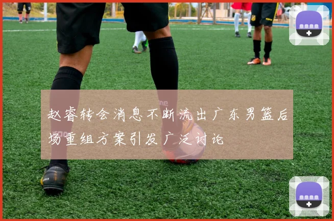 赵睿转会消息不断流出广东男篮后场重组方案引发广泛讨论