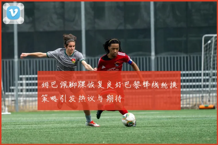 姆巴佩脚踝恢复良好巴黎锋线轮换策略引发热议与期待