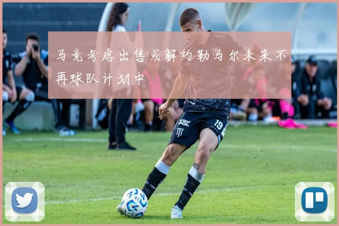 马竞考虑出售或解约勒马尔未来不再球队计划中