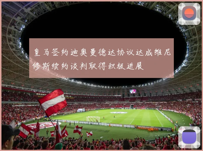 皇马签约迪奥曼德达协议达成维尼修斯续约谈判取得积极进展