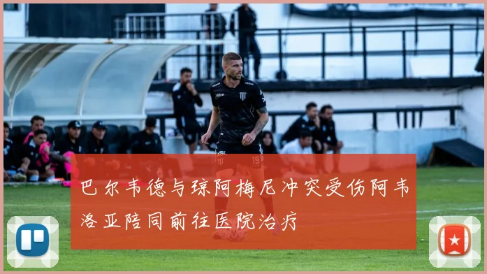 巴尔韦德与琼阿梅尼冲突受伤阿韦洛亚陪同前往医院治疗