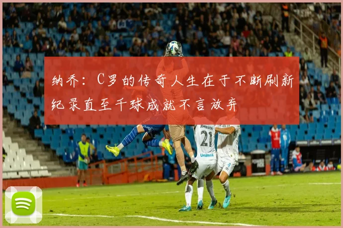 纳乔：C罗的传奇人生在于不断刷新纪录直至千球成就不言放弃