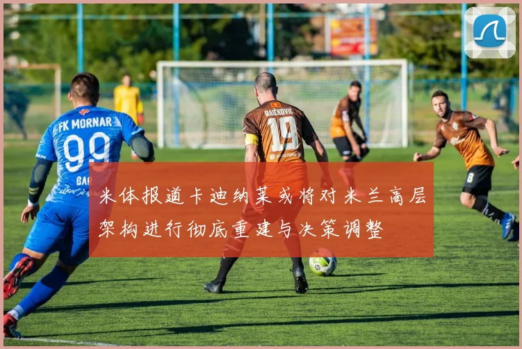米体报道卡迪纳莱或将对米兰高层架构进行彻底重建与决策调整
