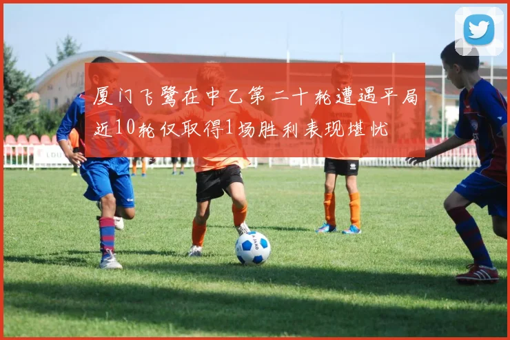 厦门飞鹭在中乙第二十轮遭遇平局近10轮仅取得1场胜利表现堪忧