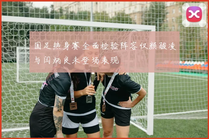 国足热身赛全面检验阵容仅颜骏凌与闫炳良未登场表现