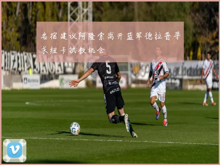 名宿建议阿隆索离开蓝军德拉普寻求纽卡执教机会