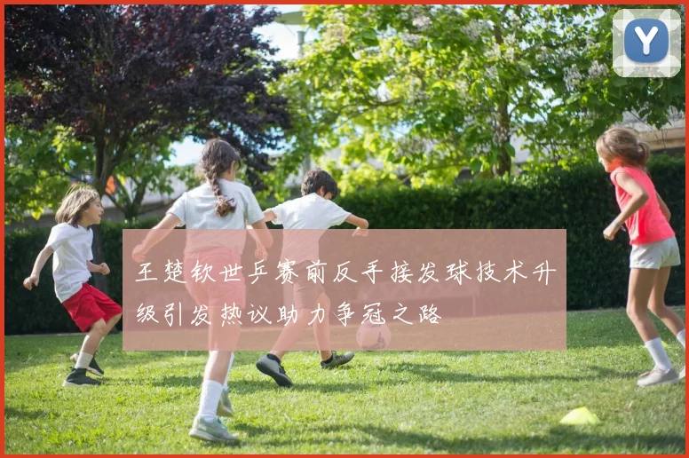 王楚钦世乒赛前反手接发球技术升级引发热议助力争冠之路