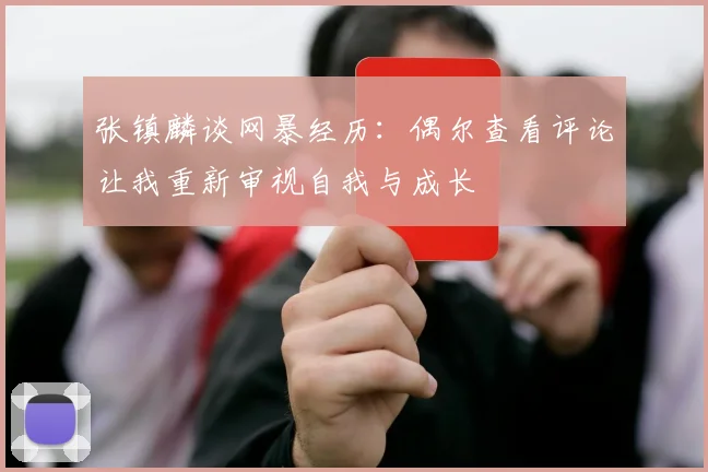 张镇麟谈网暴经历：偶尔查看评论让我重新审视自我与成长