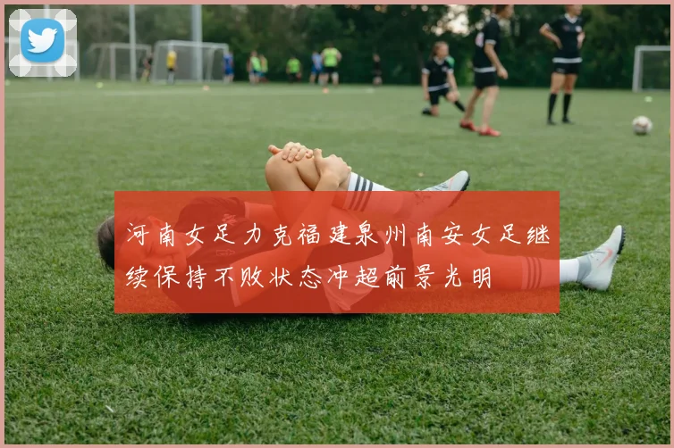 河南女足力克福建泉州南安女足继续保持不败状态冲超前景光明