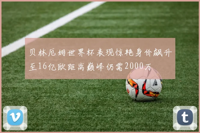 贝林厄姆世界杯表现惊艳身价飙升至16亿欧距离巅峰仍需2000万