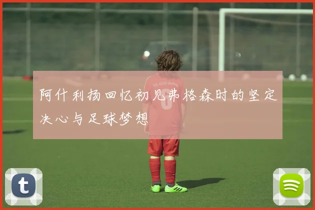 阿什利扬回忆初见弗格森时的坚定决心与足球梦想