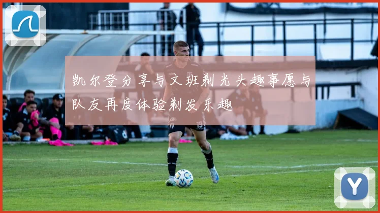 凯尔登分享与文班剃光头趣事愿与队友再度体验剃发乐趣