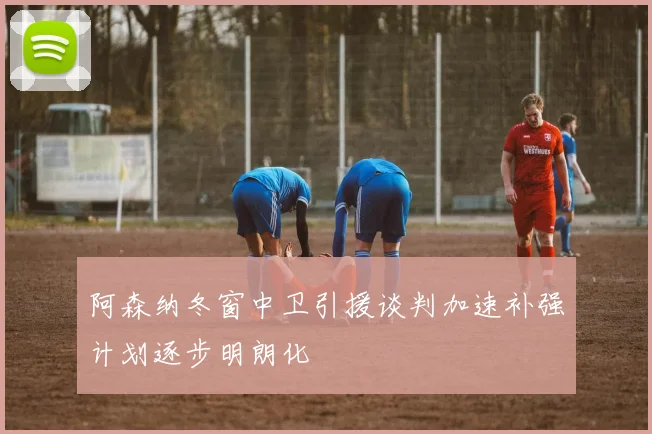 阿森纳冬窗中卫引援谈判加速补强计划逐步明朗化