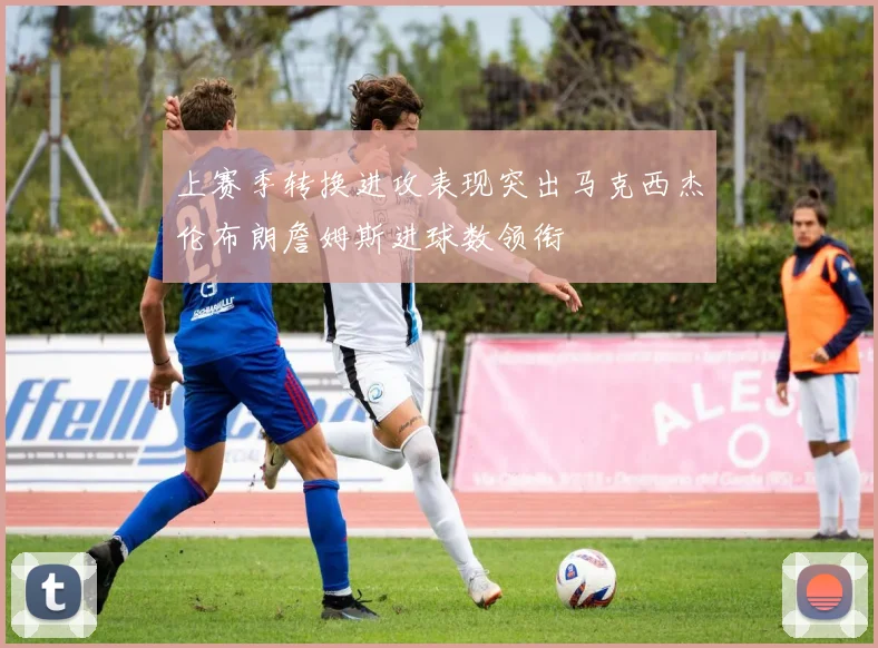 上赛季转换进攻表现突出马克西杰伦布朗詹姆斯进球数领衔